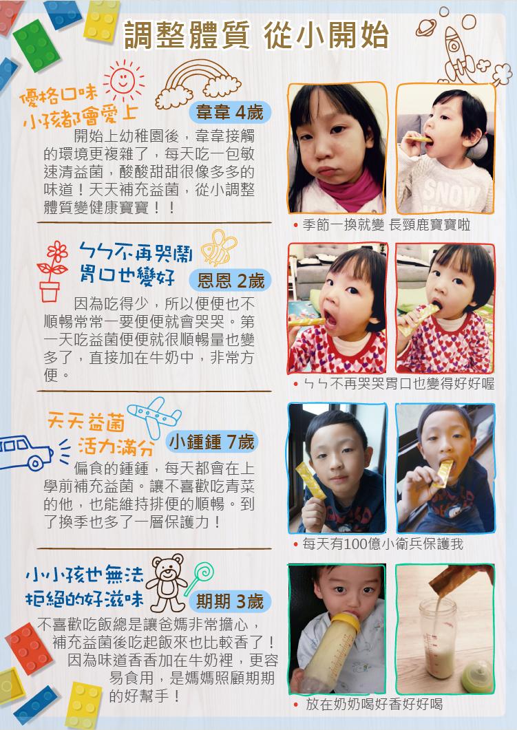 調整體質 從小開始，優格口味，小孩都會愛上，韋韋4歲，開始上幼稚園後,韋韋接觸，的環境更複雜了,每天吃一包敏，速清益菌,酸酸甜甜很像多多的，味道!天天補充益菌,從小調整，體質變健康寶寶!!ㄅㄣ不再哭鬧，胃口也變好 恩恩 2歲，因為吃得少,所以便便也不