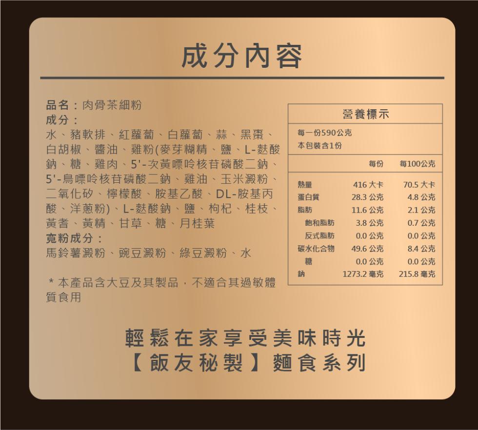成分內容，品名:肉骨茶細粉，水、豬軟排、紅蘿蔔、白蘿蔔、蒜、黑棗、白胡椒、醬油、雞粉(麥芽糊精、鹽、L-麩酸，鈉、糖、雞肉、5'-次黃嘌呤核苷磷酸二鈉、5'-鳥嘌呤核苷磷酸二鈉、雞油、玉米澱粉，二氧化矽、檸檬酸、胺基乙酸、DL-胺基丙，酸、洋蔥粉)、