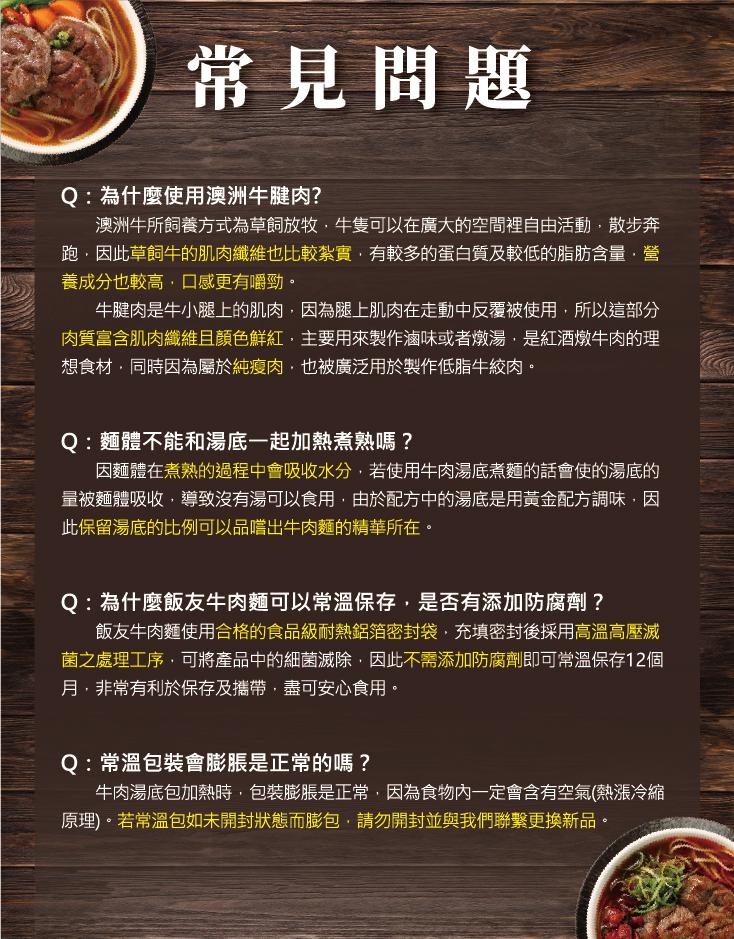 常見問題，Q:為什麼使用澳洲牛腱肉?澳洲牛所飼養方式為草飼放牧,牛隻可以在廣大的空間裡自由活動,散步奔，跑,因此草飼牛的肌肉纖維也比較紮實,有較多的蛋白質及較低的脂肪含量·營，養成分也較高,口感更有嚼勁。牛腱肉是牛小腿上的肌肉,因為腿上肌肉在走動中反