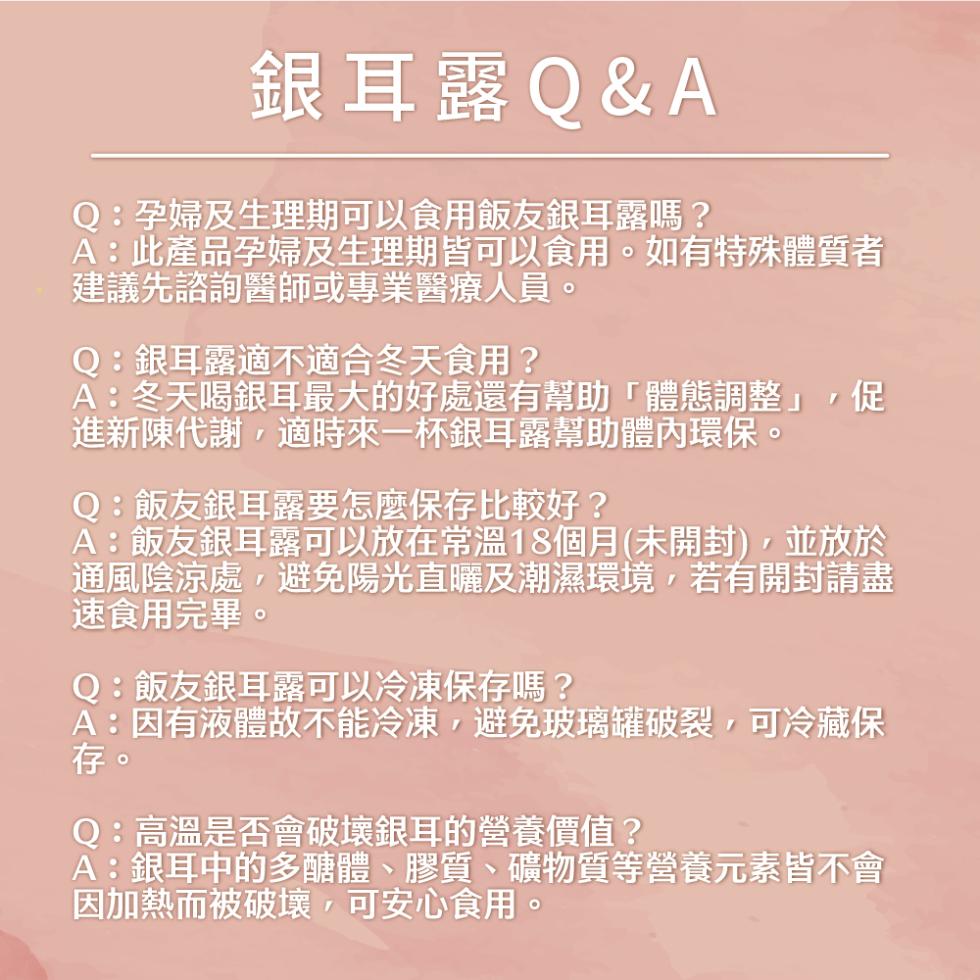 銀耳露Q&A，Q:孕婦及生理期可以食用飯友銀耳露嗎?A:此產品孕婦及生理期皆可以食用。如有特殊體質者，建議先諮詢醫師或專業醫療人員。Q:銀耳露適不適合冬天食用?A:冬天喝銀耳最大的好處還有幫助體態調整,促，進新陳代謝,適時來一杯銀耳露幫助體內環保。Q