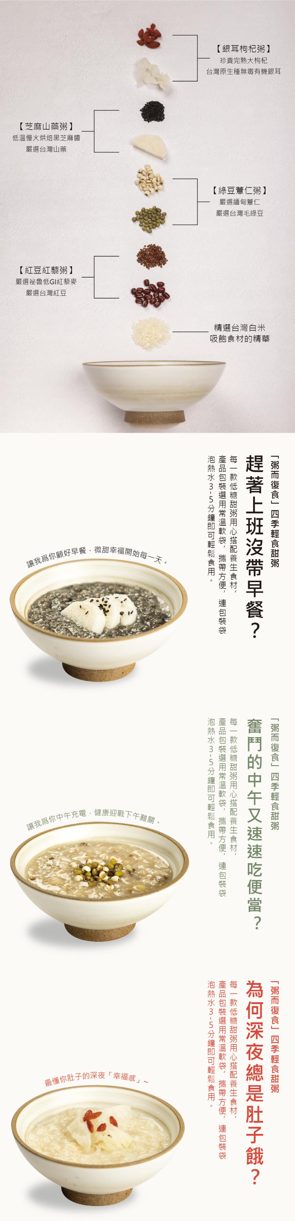 【芝麻山藥粥】，低溫慢火烘焙黑芝麻醬，嚴選台灣山藥，【紅豆紅藜粥】，嚴選祕魯低GI紅藜麥，嚴選台灣紅豆，讓我為你顧好早餐,微甜幸福開始每一天。讓我為你中午充電,健康迎戰下午難關。最懂你肚子的深夜幸福感∼，【銀耳枸杞粥】，珍貴完熟大枸杞，台灣原生種無毒