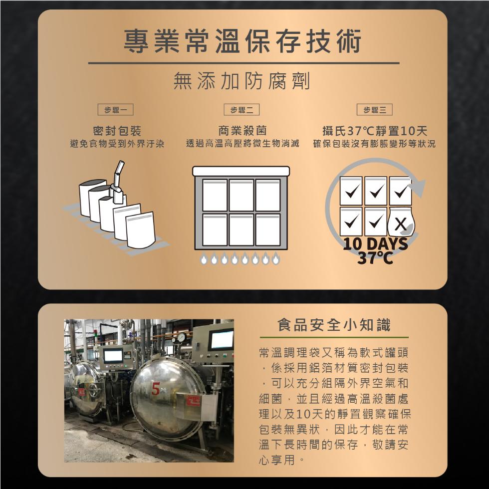 專業常溫保存技術，無添加防腐劑，步驟一，步驟二，步驟三，密封包裝，商業殺菌，避免食物受到外界汙染，透過高溫高壓將微生物消滅，攝氏37℃靜置10天，確保包裝沒有膨脹變形等狀況，37°C，食品安全小知識，常溫調理袋又稱為軟式罐頭，係採用鋁箔材質密封包裝，