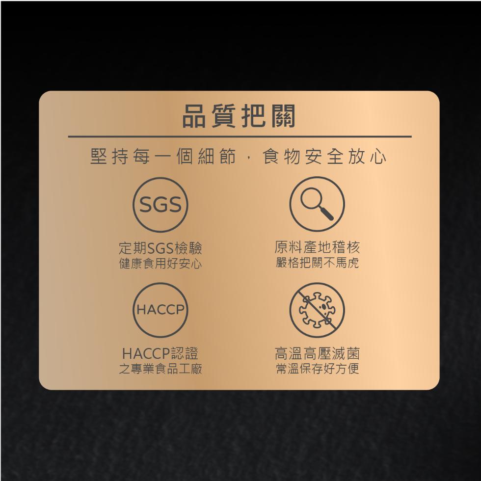 品質把關，堅持每一個細節,食物安全放心，定期SGS檢驗，健康食用好安心，原料產地稽核，嚴格把關不馬虎，HACCP認證，之專業食品工廠，高溫高壓滅菌，常溫保存好方便。