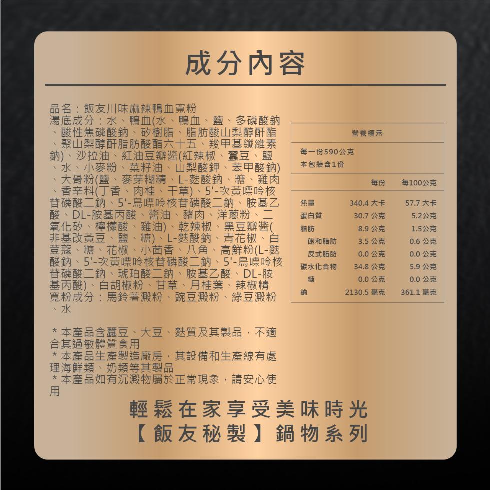 成分內容,品名:飯友川味麻辣鴨血寬粉,湯底成分:水、鴨血(水、鴨血、鹽、多磷酸鈉,酸性焦磷酸鈉、矽樹脂、脂肪酸山梨醇酐酯,聚山梨醇酐脂肪酸酯六十五、羧甲基纖維素,鈉)、沙拉油、紅油豆瓣醬(紅辣椒、蠶豆、鹽,水、小麥粉、菜籽油、山梨酸鉀、苯甲酸鈉),大