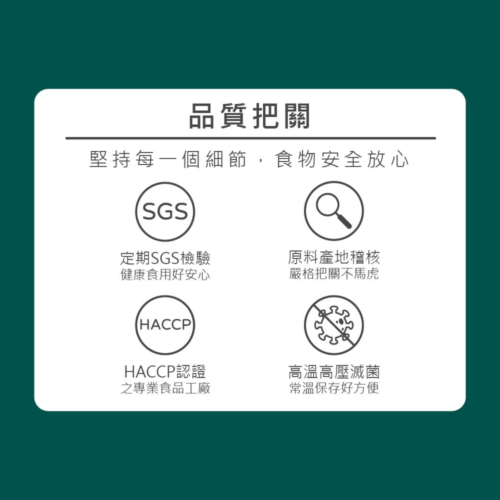 品質把關，堅持每一個細節,食物安全放心，定期SGS檢驗，健康食用好安心，原料產地稽核，嚴格把關不馬虎，HACCP認證，之專業食品工廠，高溫高壓滅菌，常溫保存好方便。