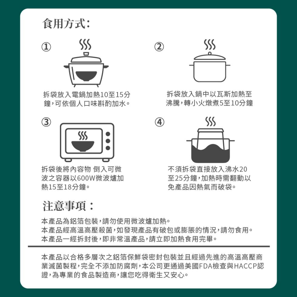 食用方式:拆袋放入電鍋加熱10至15分，鐘,可依個人口味斟酌加水。拆袋放入鍋中以瓦斯加熱至，沸騰,轉小火燉煮5至10分鐘，拆袋後將內容物 倒入可微，波之容器以600W微波爐加，熱15至18分鐘。不須拆袋直接放入沸水20，至25分鐘,加熱時需翻動以，免