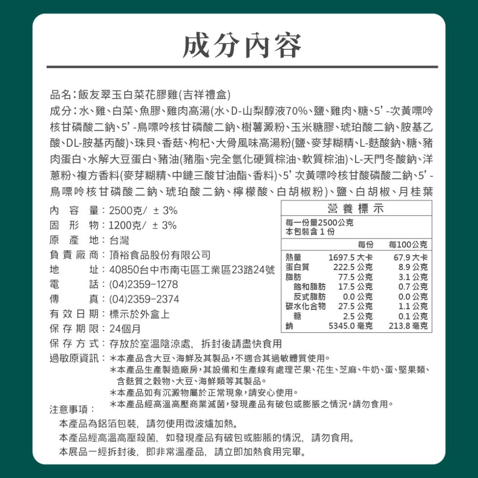 成分內容，品名:飯友翠玉白菜花膠雞(吉祥禮盒)，成分:水、雞、白菜、魚膠、雞肉高湯(水、D-山梨醇液70%、鹽、雞肉、糖、5'-次黃嘌呤，核甘磷酸二鈉、5'-鳥嘌呤核甘磷酸二鈉、樹薯澱粉、玉米糖膠、琥珀酸二鈉、胺基乙，酸、DL-胺基丙酸)、珠貝、香菇