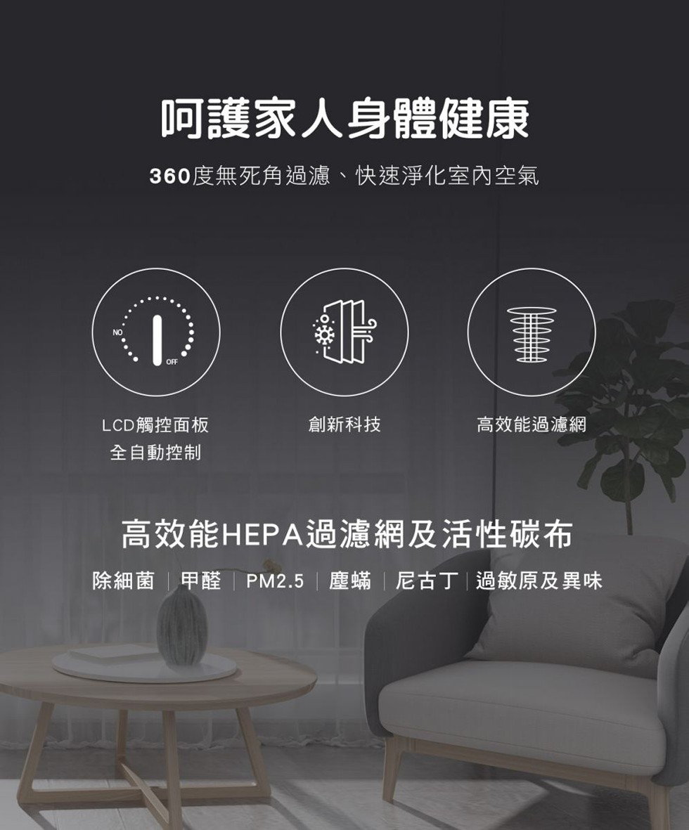 呵護家人身體健康，360度無死角過濾、快速淨化室內空氣，LCD觸控面板，全自動控制，創新科技，高效能過濾網，高效能HEPA過濾網及活性碳布，除細菌甲醛PM2.5 塵蟎尼古丁過敏原及異味。