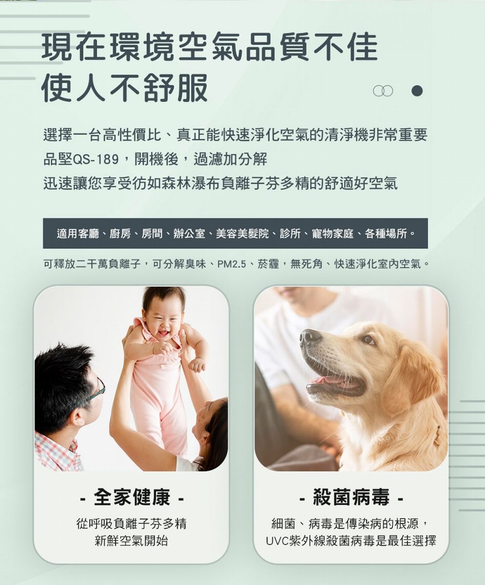 現在環境空氣品質不佳，使人不舒服，選擇一台高性價比、真正能快速淨化空氣的清淨機非常重要，品堅QS-189,開機後,過濾加分解，迅速讓您享受彷如森林瀑布負離子芬多精的舒適好空氣，適用客廳、廚房、房間、辦公室、美容美髮院、診所、寵物家庭、各種場所。可釋放