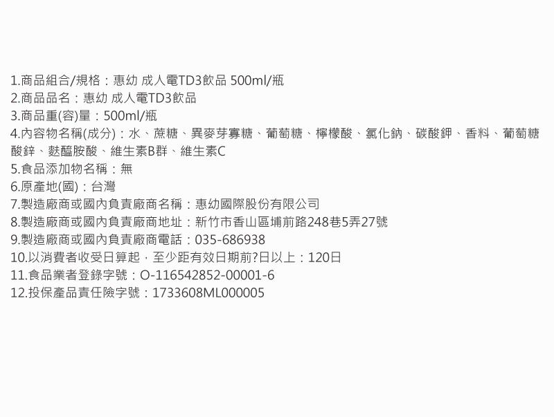 1.商品組合/規格:惠幼 成人電TD3飲品 500ml/瓶，2.商品品名:惠幼 成人電TD3飲品，3.商品重(容)量:500ml/瓶，4.內容物名稱(成分):水、蔗糖、異麥芽寡糖、葡萄糖、檸檬酸、氯化鈉、碳酸鉀、香料、葡萄糖，酸鋅、麩醯胺酸、維生素B