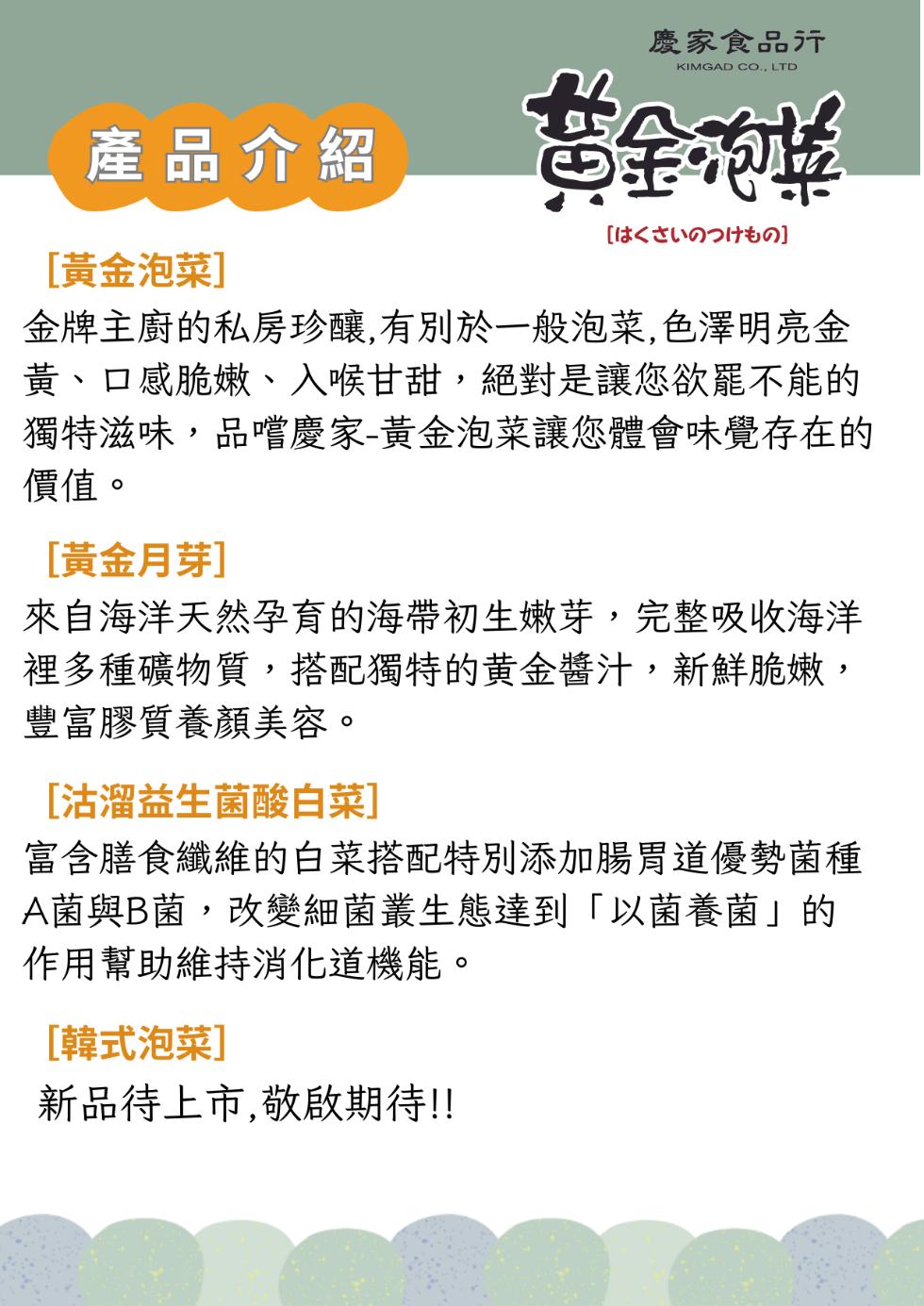 產品介紹，慶家食品行，金泡菜，[8<勿]，[黃金泡菜]，金牌主廚的私房珍釀,有別於一般泡菜,色澤明亮金，黃、口感脆嫩、入喉甘甜,絕對是讓您欲罷不能的，獨特滋味,品嚐慶家-黃金泡菜讓您體會味覺存在的，價值。[黃金月芽]，來自海洋天然孕育的海帶初生嫩芽,