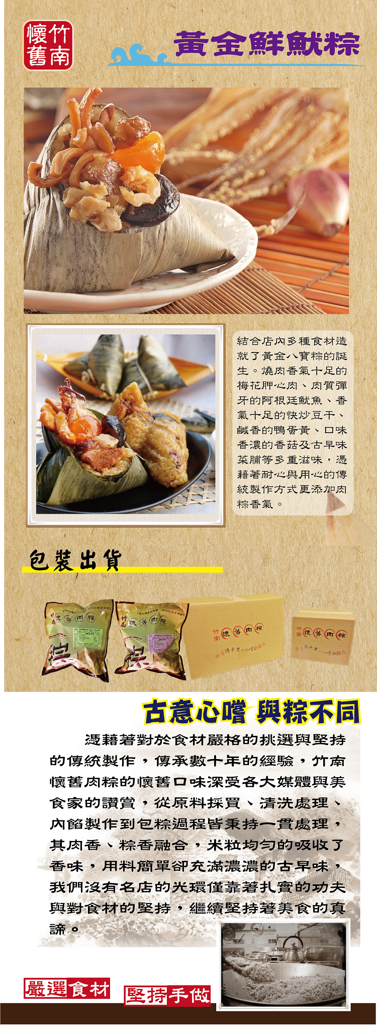 【懷竹，黃金鮮魷粽，包裝出貨，結合店內多種食材造，就了黃金八寶粽的誕，生。燒肉香氣十足的，梅花胛心肉、肉質彈，牙的阿根廷魷魚、香，氣十足的快炒豆干、鹹香的鴨蛋黃、口味，香濃的香菇及古早味，菜脯等多重滋味,憑，藉著耐心與用心的傳，統製作方式更添加肉，粽