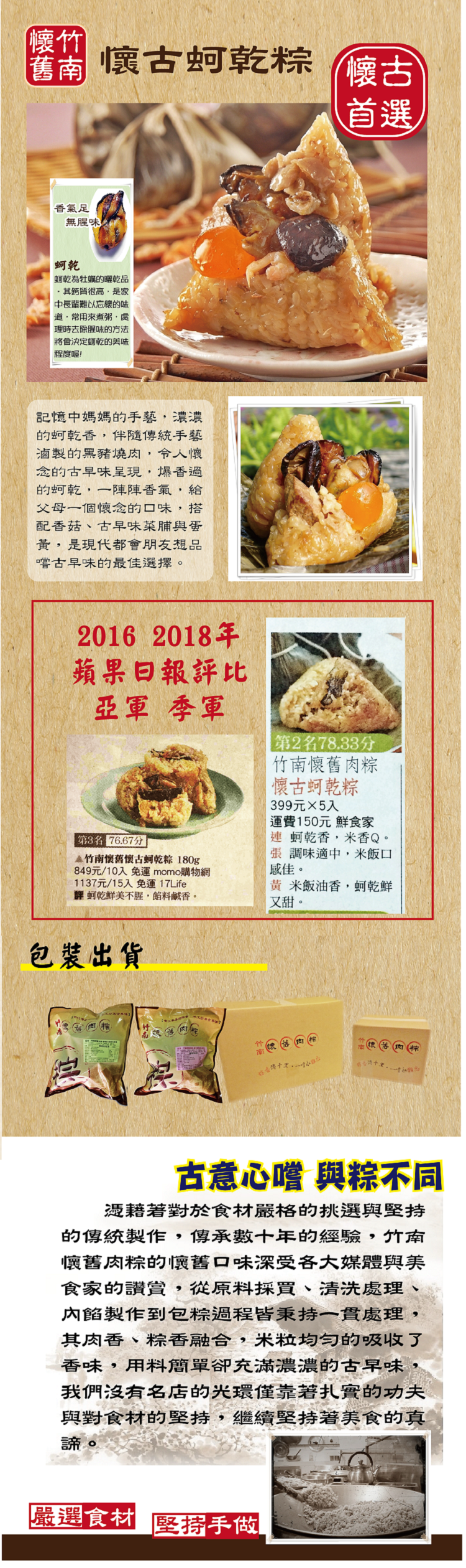 【懷竹,懷古蚵乾粽,香氣足,無腥味!蚵乾為牡蠣的曬乾品,·其鈣質很高,是家,中長輩難以忘懷的味,道·常用來煮粥,虛,理時去除腥味的方法,將會決定蚵乾的美味,程度喔!記憶中媽媽的手藝,濃濃,的蚵乾香,伴隨傳統手藝,滷製的黑豬燒肉,令人懷,念的古早味呈現