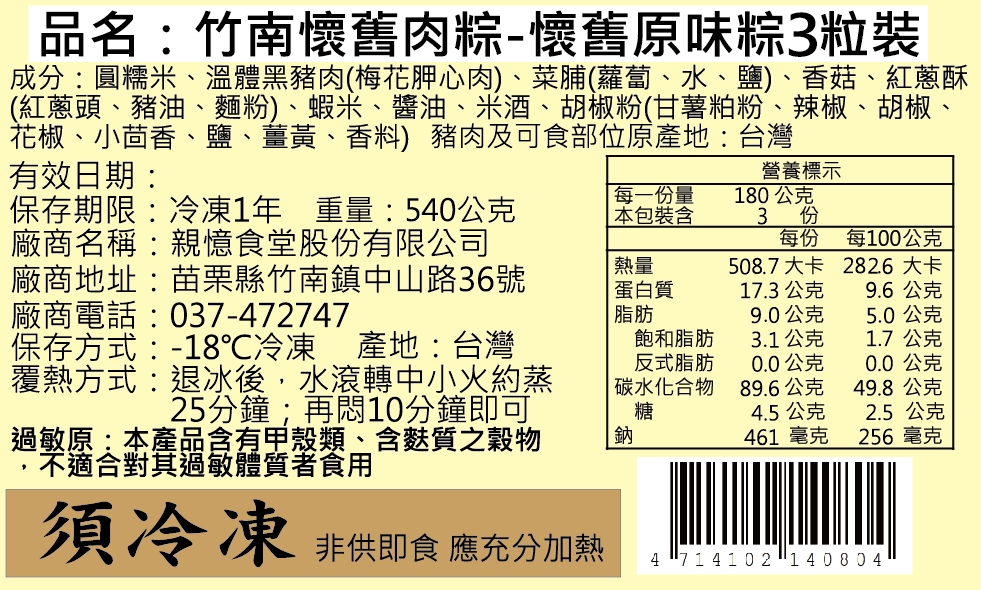 品名:竹南懷舊肉粽-懷舊原味粽3粒裝,成分:圓糯米、溫體黑豬肉(梅花胛心肉)、菜脯(蘿蔔、水、鹽)、香菇、紅蔥酥,(紅蔥頭、豬油、麵粉)、蝦米、醬油、米酒、胡椒粉(甘薯粕粉、辣椒、胡椒、花椒、小茴香、鹽、薑黃、香料) 豬肉及可食部位原產地:台灣,有效