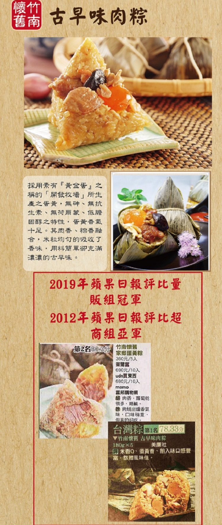 【懷竹,古早味肉粽,採用素有黃金蛋之,稱的開發牧場 所生,產之蛋黃,無砷、無抗,生素、無荷爾蒙、低膽,固醇之特性,蛋黃香氣,十足。其肉香、粽香融,合,米粒均匀的吸收了,香味,用料簡單卻充滿,濃濃的古早味。2019年蘋果日報評比量,販組冠軍,2012年