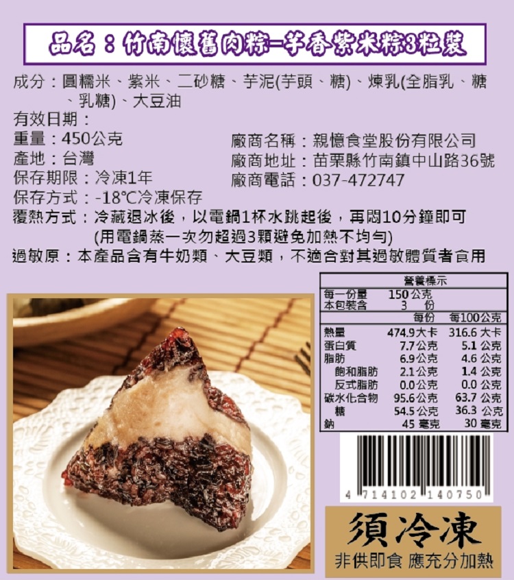 品名:竹南懷舊肉粽一字香紫米粽8粒裝,成分:圓糯米、紫米、二砂糖、芋泥(芋頭、糖)、煉乳(全脂乳、糖,廠商名稱:親憶食堂股份有限公司,乳糖)、大豆油,有效日期:重量:450公克,產地:台灣,保存期限:冷凍1年,廠商地址:苗栗縣竹南鎮中山路36號,廠商