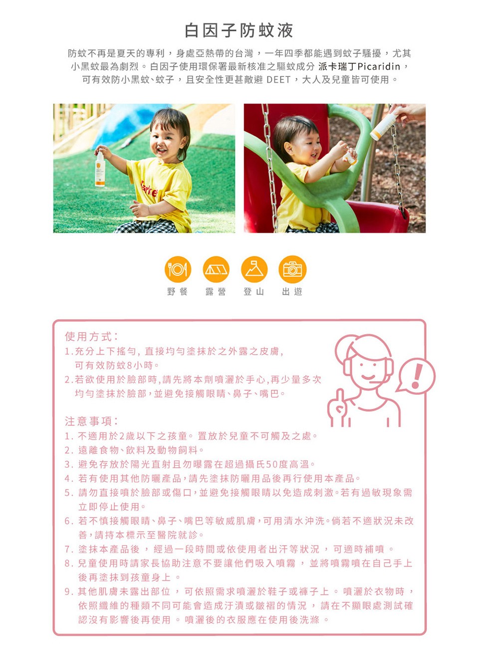 白因子防蚊液,防蚊不再是夏天的專利,身處亞熱帶的台灣,一年四季都能遇到蚊子騷擾,尤其,小黑蚊最為劇烈。白因子使用環保署最新核准之驅蚊成分 派卡瑞丁 Picaridin,可有效防小黑蚊、蚊子,且安全性更甚敵避 DEET,大人及兒童皆可使用。使用方式:1