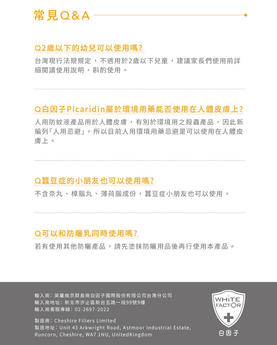 常見Q&A,Q2歲以下的幼兒可以使用嗎?台灣現行法規規定,不適用於2歲以下兒童,建議家長們使用前詳,細閱讀使用說明,斟酌使用。Q白因子Picaridin屬於環境用藥能否使用在人體皮膚上?人用防蚊液產品用於人體皮膚,有別於環境用之殺蟲產品,因此新,編列