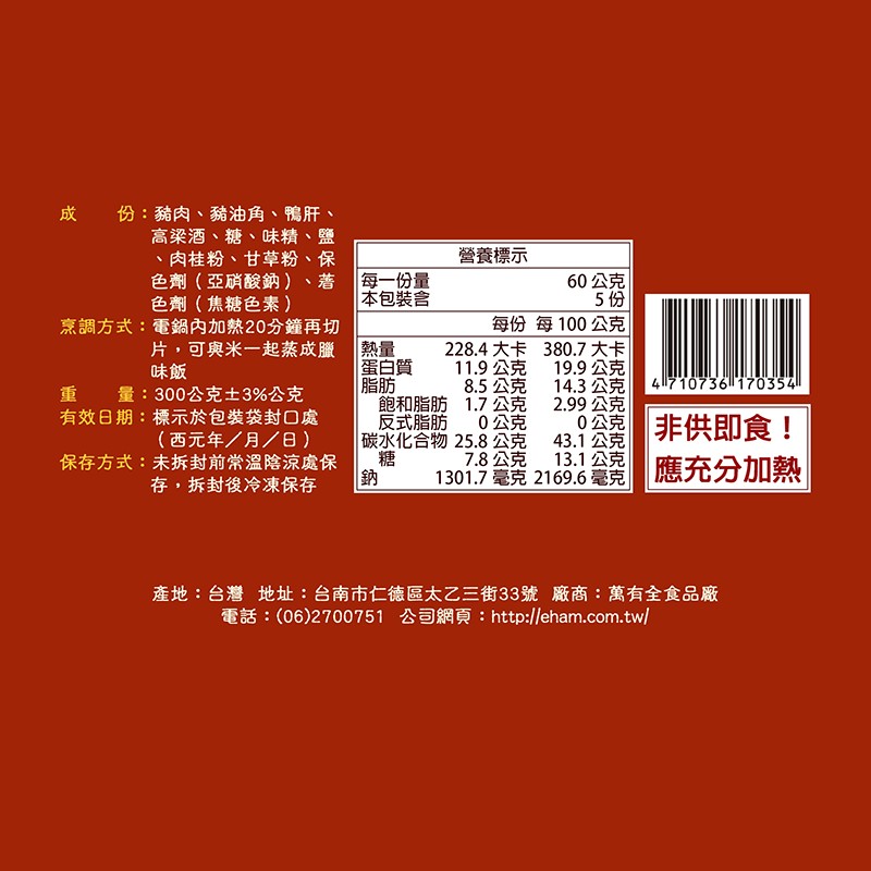 成 份:豬肉、豬油角、鴨肝、高梁酒、糖、味精、鹽,肉桂粉、甘草粉、保,色劑(亞硝酸鈉),色劑(焦糖色素),烹調方式:電鍋內加熱20分鐘再切,片,可與米一起蒸成臘1熱量,重 量:300公克土3%公克,有效日期:標示於包裝袋封口處,(西元年/月/日),保