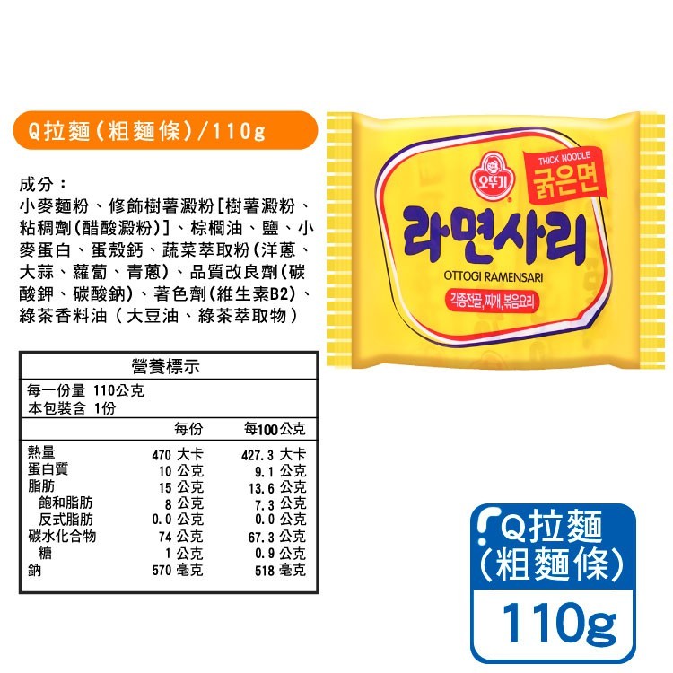 Q拉麵(粗麵條)/110g，成分:小麥麵粉、修飾樹薯澱粉[樹薯澱粉、粘稠劑(醋酸澱粉)]、棕櫚油、鹽、小，麥蛋白、蛋殼鈣、蔬菜萃取粉(洋蔥、大蒜、蘿蔔、青蔥)、品質改良劑(碳，酸鉀、碳酸鈉)、著色劑(維生素B2)、綠茶香料油(大豆油、綠茶萃取物)，營