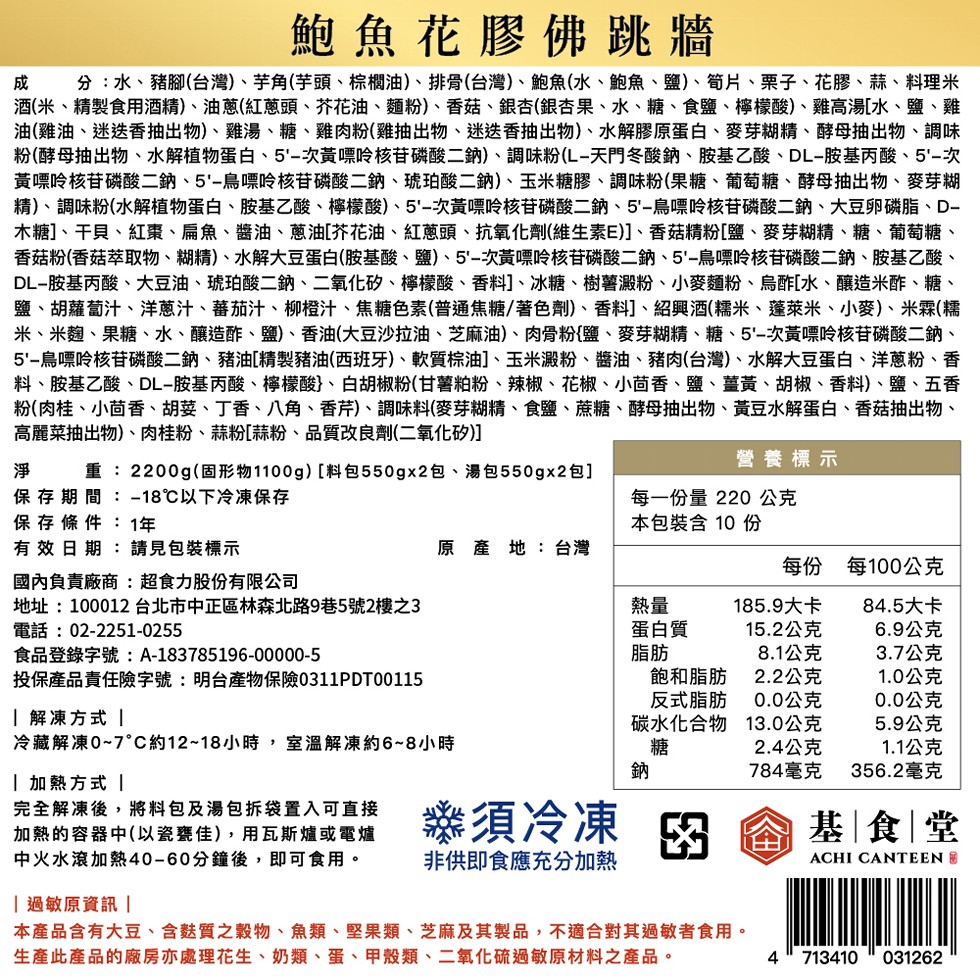 鮑魚花膠佛跳牆,成 分:水、豬腳(台灣)、芋角(芋頭、棕櫚油)、排骨(台灣)、鮑魚(水、鮑魚、鹽)、筍片、栗子、花膠、蒜、料理米,酒(米、精製食用酒精)、油蔥(紅蔥頭、芥花油、麵粉)、香菇、銀杏(銀杏果、水、糖、食鹽、檸檬酸)、雞高湯[水、鹽、雞,油