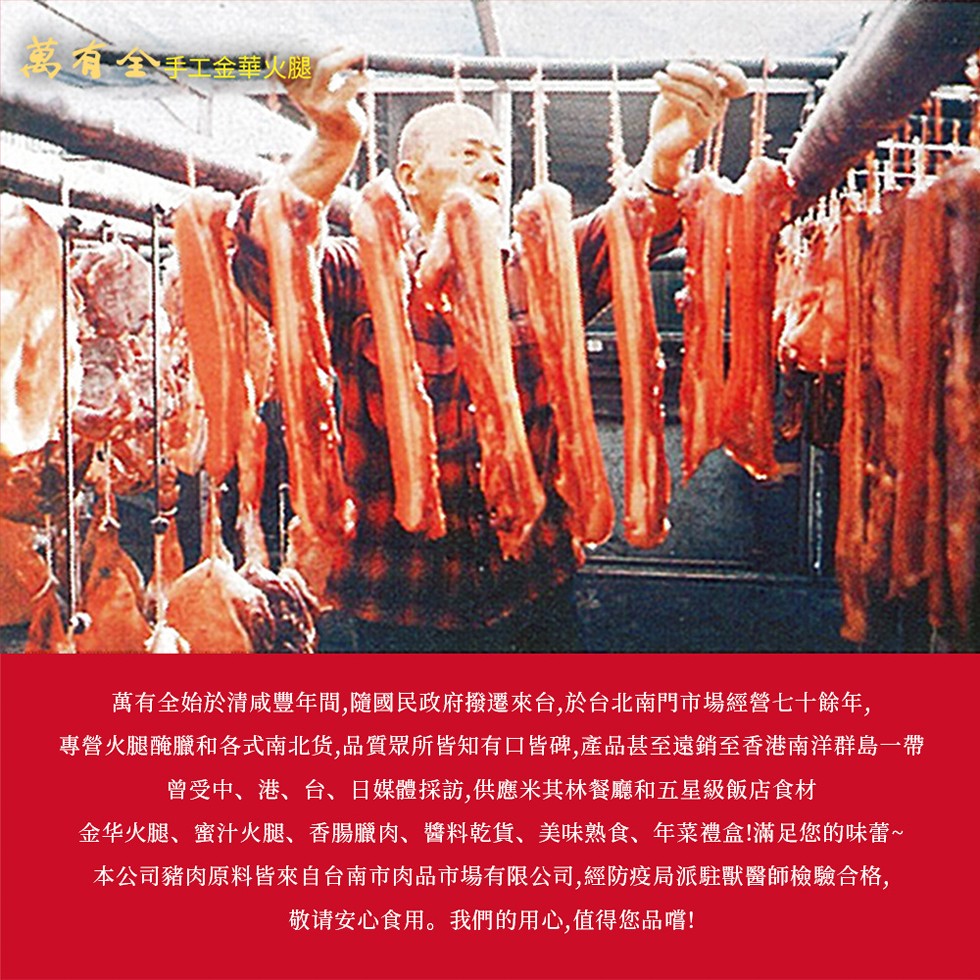 全 手工金華火腿,萬有全始於清咸豐年間,隨國民政府撥遷來台,於台北南門市場經營七十餘年,專營火腿醃臘和各式南北货,品質眾所皆知有口皆碑,產品甚至遠銷至香港南洋群島一帶,曾受中、港、台、日媒體採訪,供應米其林餐廳和五星級飯店食材,金华火腿、蜜汁火腿、香