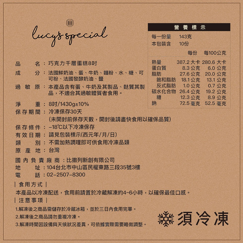 營養標示，每一份量，本包裝含，143克，10份，每份 每100公克，名:巧克力千層蛋糕8吋，387.2大卡，280.6大卡，蛋白質，8.3公克，6.0公克，分: 法國鮮奶油、蛋、牛奶、麵粉、水、糖、可，可粉、法國發酵奶油、鹽，27.6公克，20.0公