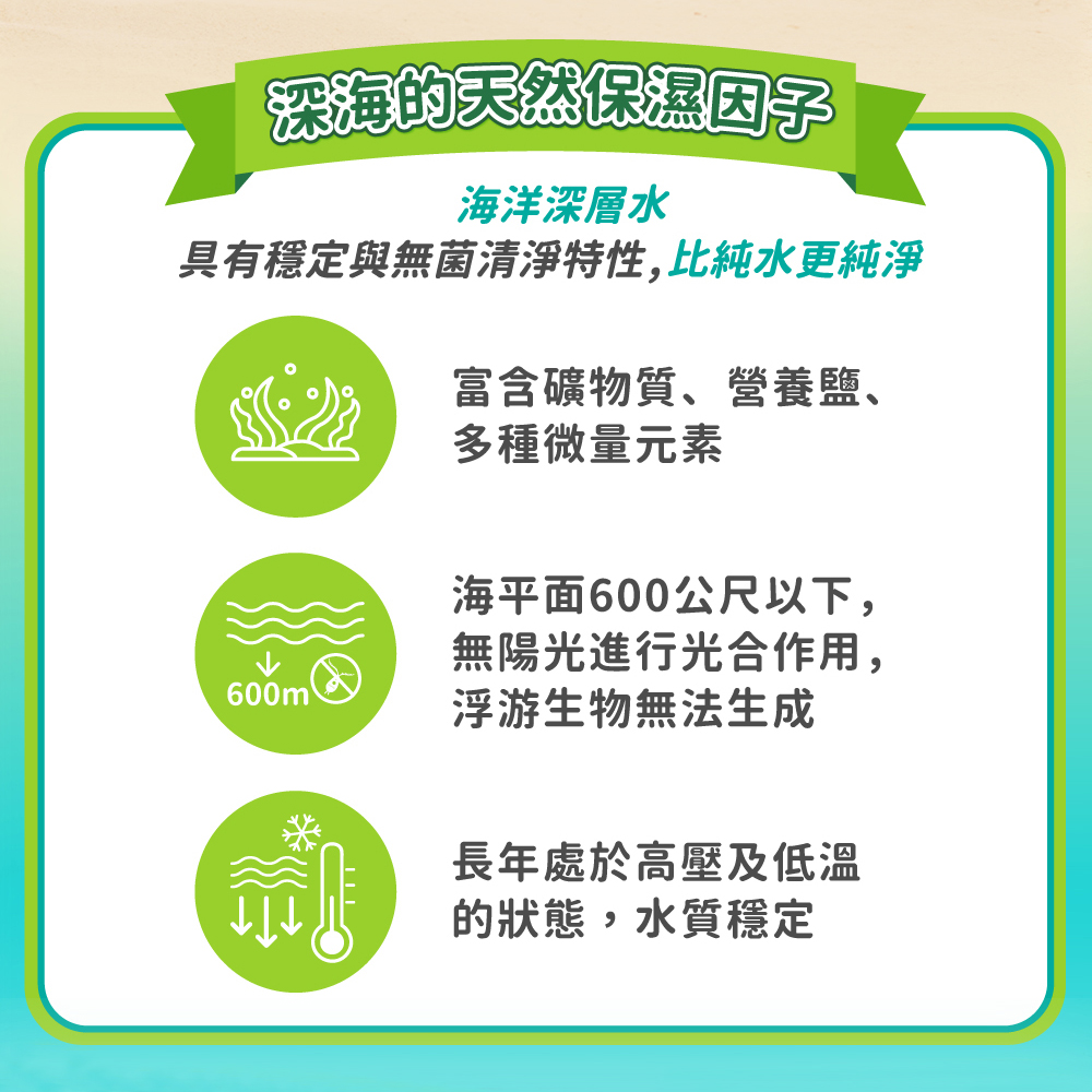 深海的天然保濕因子，海洋深層水，具有穩定與無菌清淨特性,比純水更純淨，富含礦物質、營養鹽、多種微量元素，海平面600公尺以下,無陽光進行光合作用,浮游生物無法生成，長年處於高壓及低溫，的狀態,水質穩定。