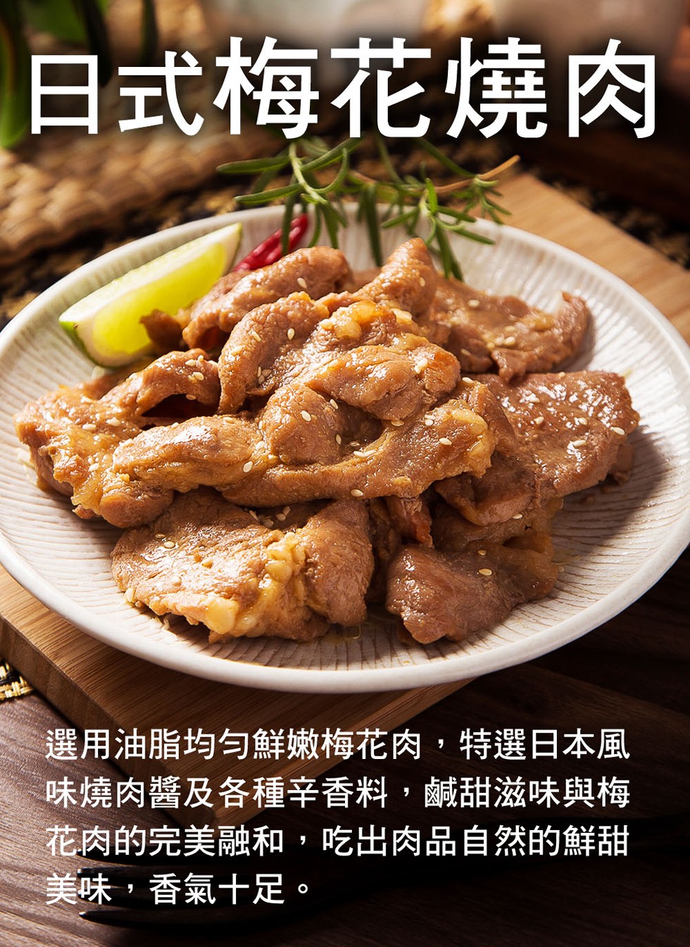 日式梅花燒肉,選用油脂均匀鮮嫩救梅花肉,特選日本風,味燒肉醬及各種辛香料,鹹甜滋味與梅,花肉的完美融和,吃出肉品自然的鮮甜,美味,香氣十足。