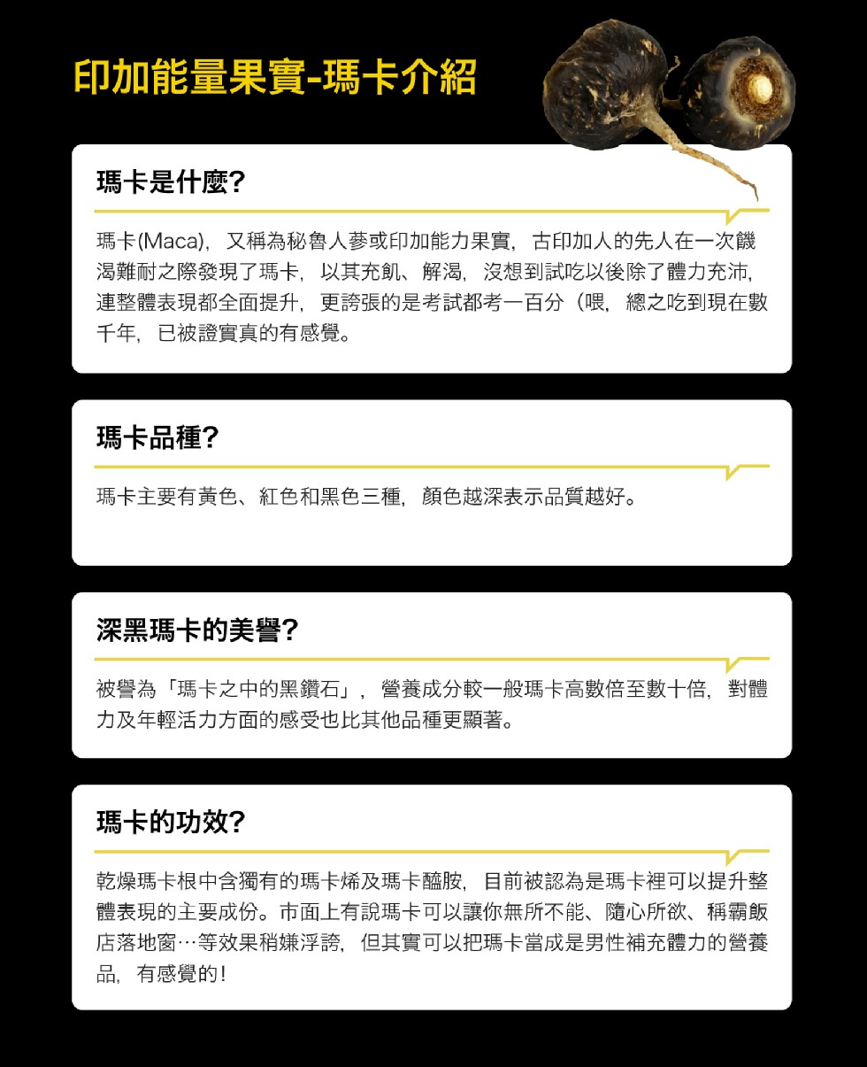 印加能量果實-瑪卡介紹，瑪卡是什麼?瑪卡(Maca),又稱為秘魯人藝或印加能力果實,古印加人的先人在一次饑，渴難耐之際發現了瑪卡,以其充。、解渴,沒想到試吃以後除了體力充沛,連整體表現都全面提升,更誇張的是考試都考一百分(喂,總之吃到現在數，千年,已
