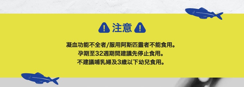 A注意。凝血功能不全者/服用阿斯匹靈者不能食用。孕期至32週期間建議先停止食用。不建議哺乳婦及3歲以下幼兒食用。
