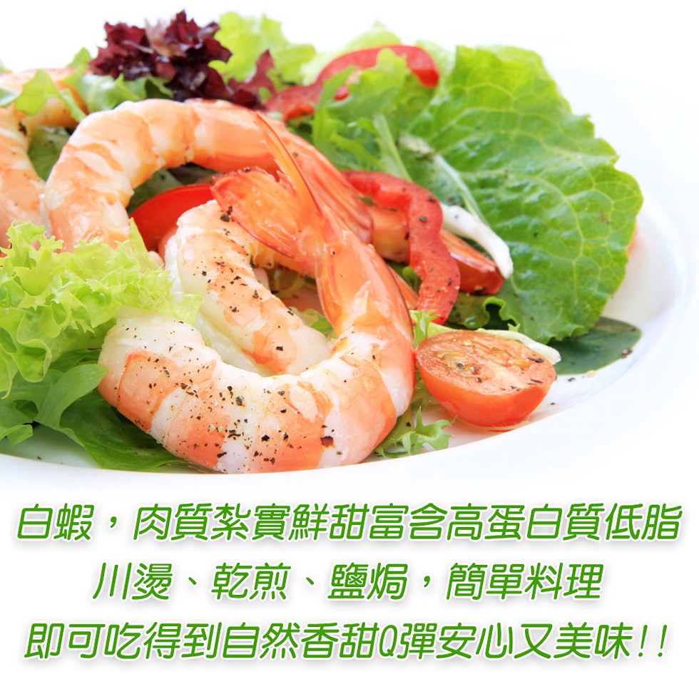 白蝦,肉質紮實鮮甜富含高蛋白質低脂，川燙、乾煎、鹽焗,簡單料理，即可吃得到自然香甜0彈安心又美味!!。