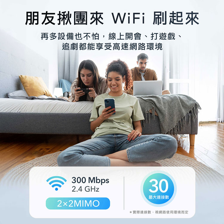 朋友揪團來 WiFi 刷起來，再多設備也不怕,線上開會、打遊戲、追劇都能享受高速網路環境，2×2MIMO，最大連接數，實際連線數,視網路使用環境而定。