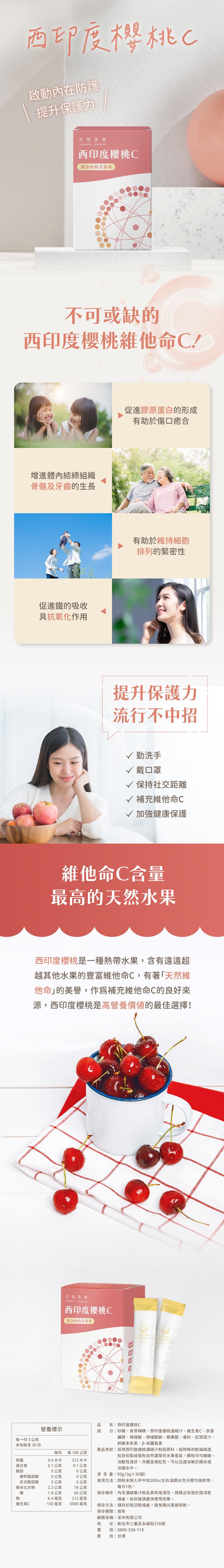 西印度櫻桃C,啟動內在防護,提升保護力,日初良食,西印度櫻桃C,傳說中的美容果,不可或缺的,西印度櫻桃維他命C!增進體內結締組織,骨骼及牙齒的生長,促進鐵的吸收,具抗氧化作用,促進膠原蛋白的形成,有助於傷口癒合,有助於維持細胞,排列的緊密性,提升保護