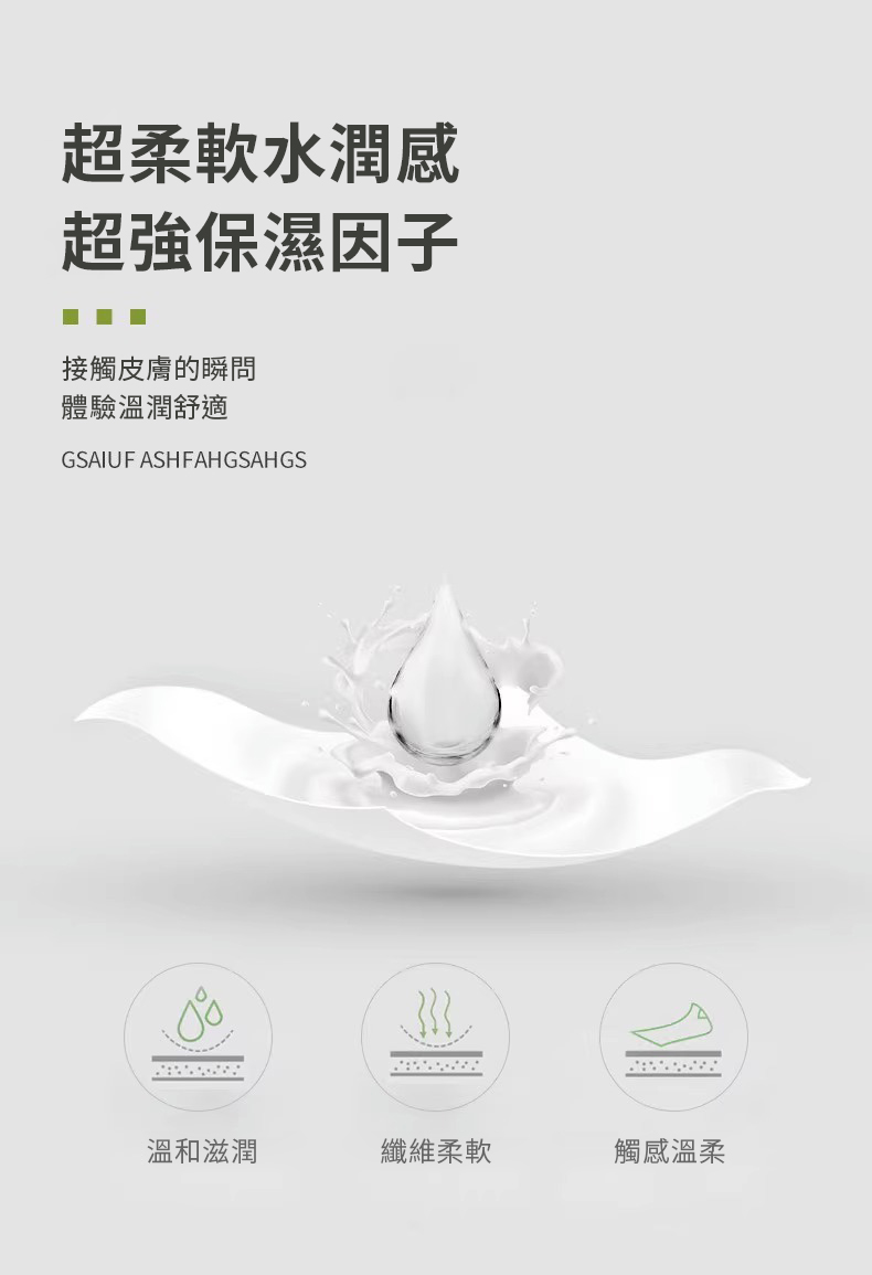 超柔軟水潤感，超強保濕因子，接觸皮膚的瞬問，體驗溫潤舒適，溫和滋潤，纖維柔軟，觸感溫柔。