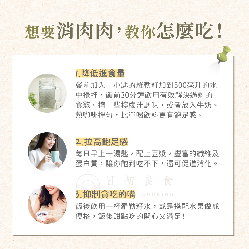 想要消肉肉,教你怎麼吃!1.降低進食量，餐前加入一小匙的羅勒籽加到500毫升的水，中攪拌,飯前30分鐘飲用有效解決過剩的，食慾。擠一些檸檬汁調味,或者放入牛奶、熱咖啡拌勻,比單喝飲料更有飽足感。2.拉高飽足感，每日早上一湯匙,配上豆漿,豐富的纖維及，