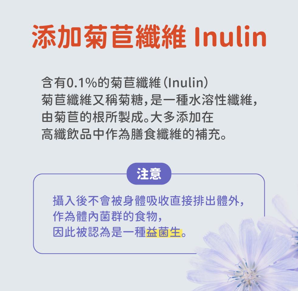添加菊苣纖維 Inulin，含有0.1%的菊苣纖維(Inulin)，菊苣纖維又稱菊糖,是一種水溶性纖維,由菊苣的根所製成。大多添加在，高纖飲品中作為膳食纖維的補充。攝入後不會被身體吸收直接排出體外,作為體內菌群的食物,因此被認為是一種益菌生。