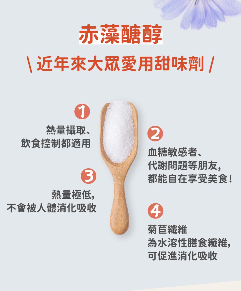 赤藻醣醇，近年來大眾愛用甜味劑/，熱量攝取、飲食控制都適用，血糖敏感者、代謝問題等朋友,都能自在享受美食!熱量極低,不會被人體消化吸收，菊苣纖維，為水溶性膳食纖維,可促進消化吸收。