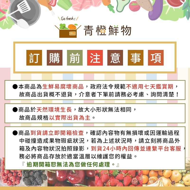 了青橙鮮物,訂購前注意事項,本商品為生鮮易腐壞商品,政府法令規範不適用七天鑑賞期,故商品出貨概不退貨,介意者下單前請務必考慮、詢問清楚!商品於天然環境生長,故大小形狀無法相同,故商品規格以實際出貨為主。商品到貨請立即開箱檢查,確認內容物有無損壞或因運