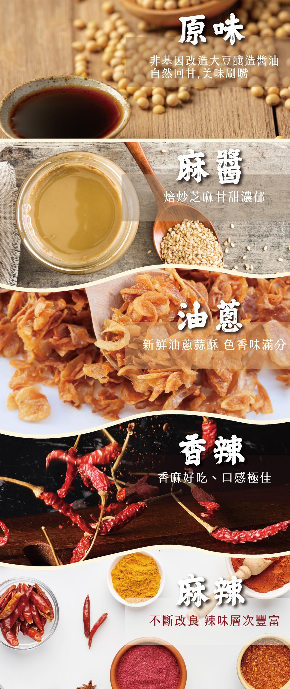 非基因改造大豆釀造醬油，自然回甘,美味刷嘴，焙炒芝麻甘甜濃郁，台油蔥~，新鮮油蔥蒜酥 色香味滿分，香麻好吃、口感極佳，不斷改良 辣味層次豐富。