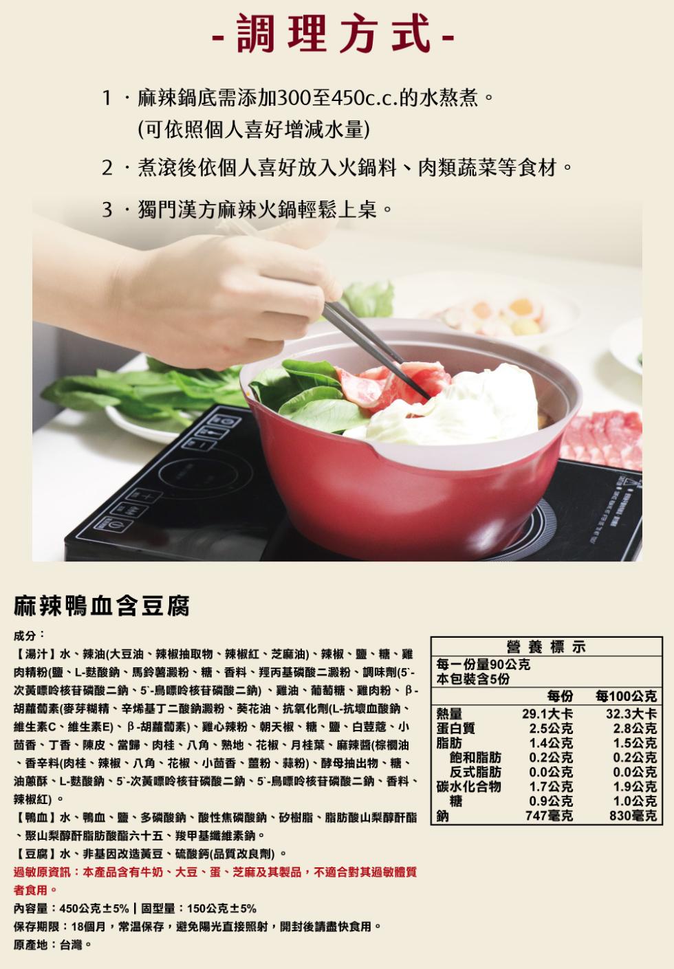 調理方式-1.麻辣鍋底需添加300至450c.c.的水熬煮。(可依照個人喜好增減水量)，2.煮滾後依個人喜好放入火鍋料、肉類蔬菜等食材。3.獨門漢方麻辣火鍋輕鬆上桌。麻辣鴨血含豆腐，成分:【湯汁】水、辣油(大豆油、辣椒抽取物、辣椒紅、芝麻油)、辣椒、
