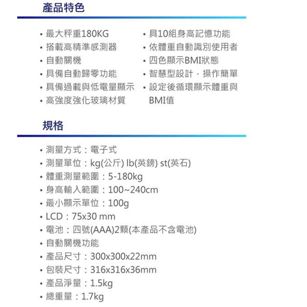 產品特色，最大秤重180KG，具10組身高記憶功能，搭載高精準感測器，依體重自動識別使用者，自動關機，四色顯示BMI狀態，具備自動歸零功能，智慧型設計,操作簡單，·具備過載與低電量顯示，高強度強化玻璃材質，設定後循環顯示體重與，BMI值，測量方式:電