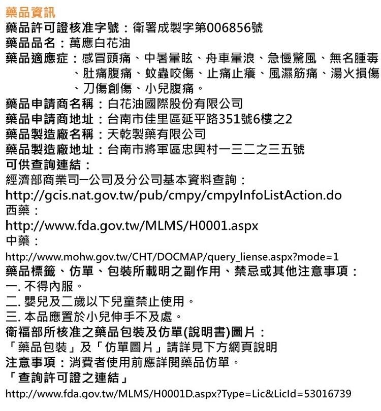 藥品資訊，藥品許可證核准字號:衛署成製字第006856號，藥品品名:萬應白花油，藥品適應症:感冒頭痛、中暑暈眩、舟車暈浪、急慢驚風、無名腫毒，肚痛腹痛、蚊蟲咬傷、止痛止癢、風濕筋痛、湯火損傷，刀傷創傷、小兒腹痛。藥品申請商名稱:白花油國際股份有限公司