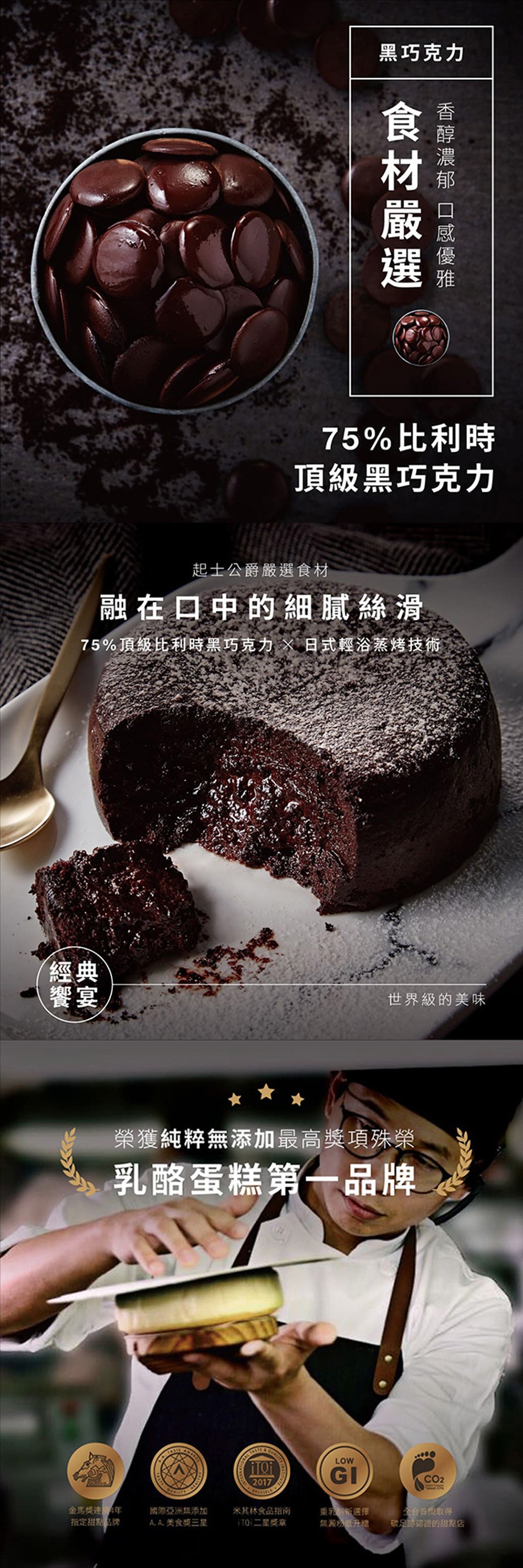 黑巧克力,75%比利時,頂級黑巧克力,起士公爵嚴選食材,融在口中的細腻絲滑,75%頂級比利時黑巧克力X 日式輕浴蒸烤技術,世界級的美味,榮獲純粹無添加最高獎項殊榮,乳酪蛋糕第一品牌,金馬獎連年,指定甜點牌,國際亞洲無添加,A. A.美食獎三星,米其林