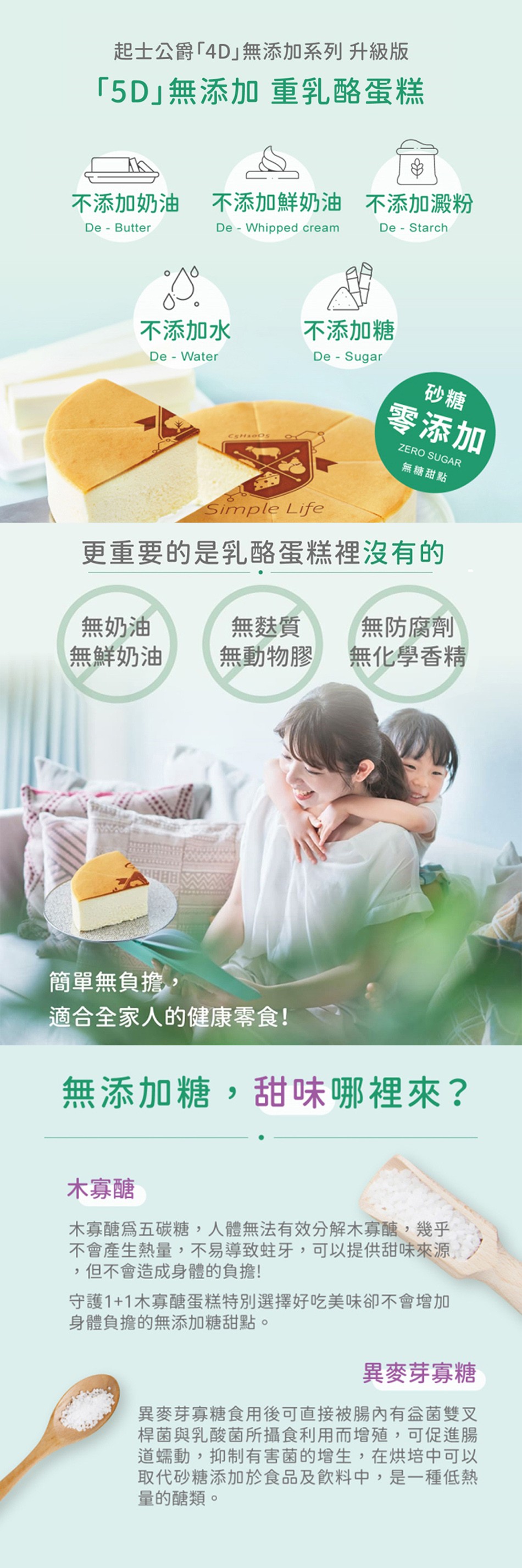 起士公爵4D無添加系列 升級版，5D無添加重乳酪蛋糕，不添加奶油，不添加鮮奶油 不添加澱粉，不添加水，不添加糖，零添加，無糖甜點，更重要的是乳酪蛋糕裡沒有的，無防腐劑，無化學香精，無麩質，無奶油，無鮮奶油，無動物膠，簡單無負擔,適合全家人的健康零食!