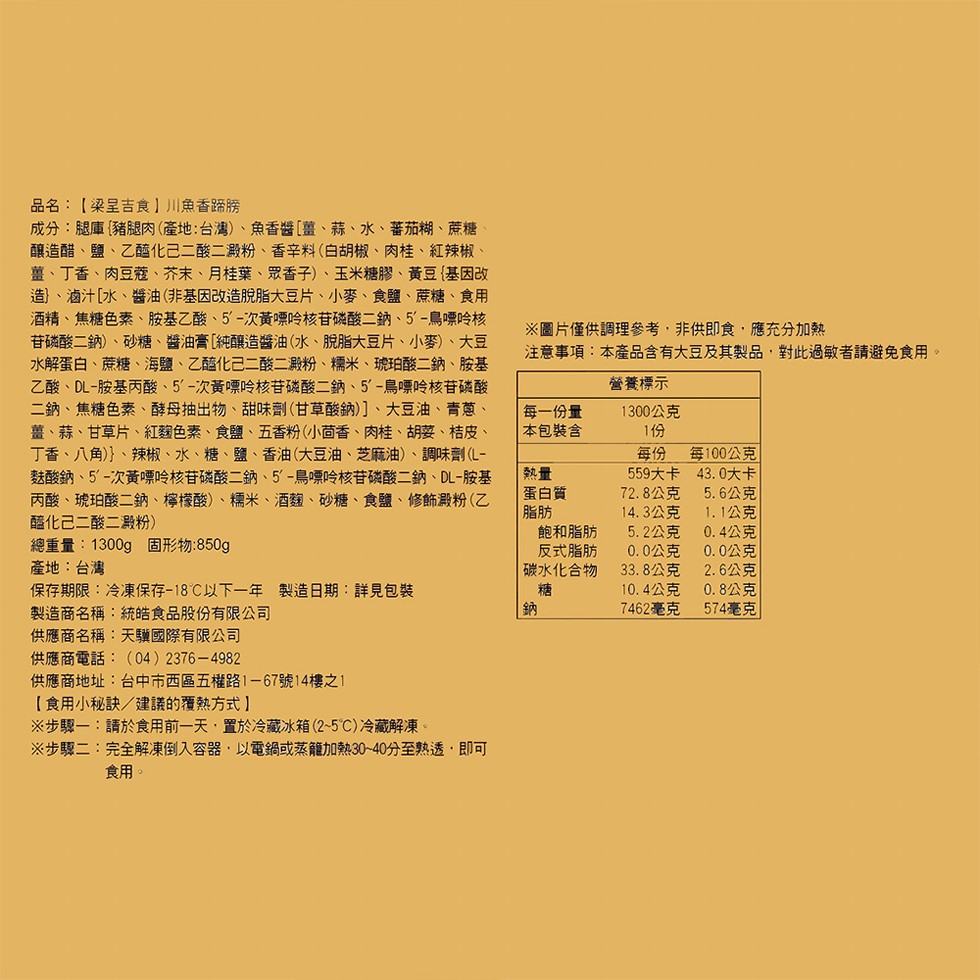 品名:【梁呈吉食】川魚香路勝，成分:腿庫豬腿肉(產地:台灣)、魚香醬[薑、蒜、水、蕃茄糊、蔗糖，釀造醋、鹽、乙醯化己二酸二殿粉、 香辛料(白胡椒、肉桂、紅辣椒、薑、丁香、肉豆蔻、芥末、月桂葉、眾香子)、玉米糖膠、黃豆(基因改，造、滷汁[水、醬油 (非