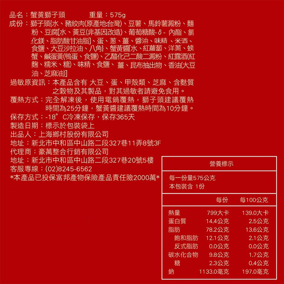 品名:蟹黃獅子頭,成份:獅子頭水、豬絞肉(原產地台灣)、豆薯、馬鈴薯澱粉、麵,粉、豆腐水、黃豆非基因改造)、葡萄糖酸6-內酯、氣,化鎂、脂肪酸甘油脂、蛋、蔥、薑、 醬油、 味精、米洒、食鹽、大豆沙拉油、八角}、蟹黃醬水、紅蘿蔔、洋蔥、螃,蟹、鹹蛋黃(