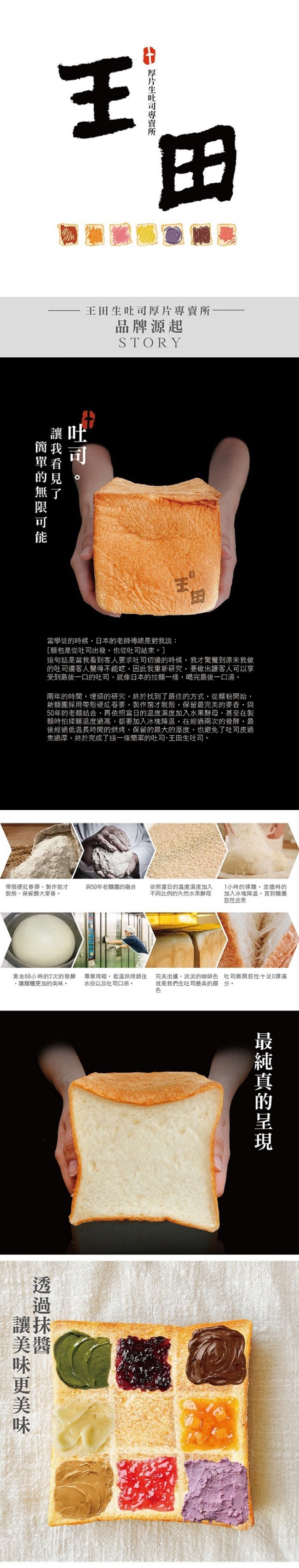 王田生吐司厚片專賣所-品牌源起，當學徒的時候,日本的老師傳總是對我說:[麵包是從吐司出發,也從吐司結束。]，這句話是當我看到客人要求吐司切邊的時候,我才驚覺到原來我做，的吐司邊客人覺得不能吃,因此我重新研究,要做出讓客人可以享，受到最後一口的吐司,就