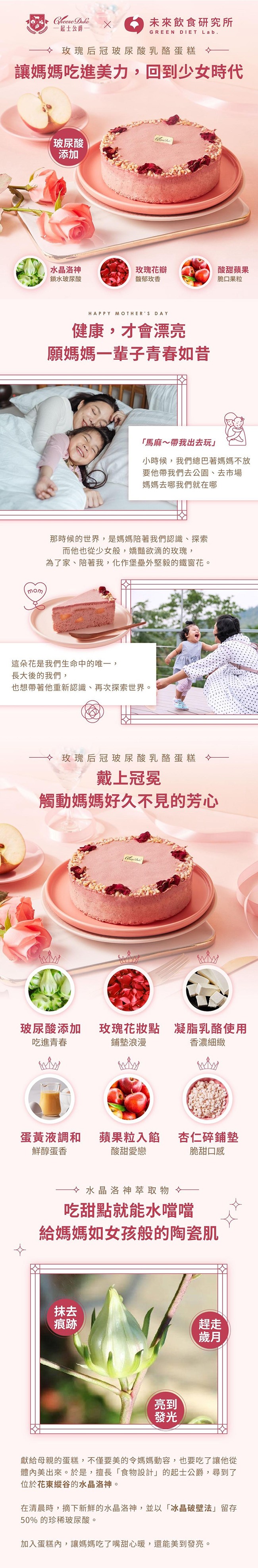 起士公爵，未來飲食研究所，令玫瑰后冠玻尿酸乳酪蛋糕 令，讓媽媽吃進美力,回到少女時代，(玻尿酸，水晶洛神，鎖水玻尿酸，玫瑰花瓣，馥郁玫香，酸甜蘋果，脆口果粒，健康,才會漂亮，願媽媽一輩子青春如昔，馬麻~帶我出去玩小時候,我們總巴著媽媽不放，要他帶我們