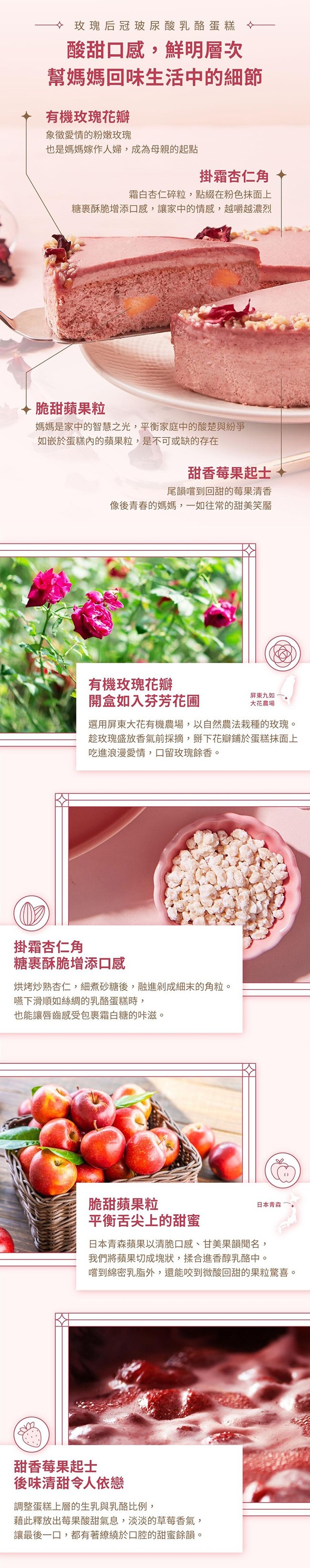 → 玫瑰后冠玻尿酸乳酪蛋糕，酸甜口感,鮮明層次，幫媽媽回味生活中的細節，有機玫瑰花瓣，象徵愛情的粉嫩玫瑰，也是媽媽嫁作人婦,成為母親的起點，掛霜杏仁角，霜白杏仁碎粒,點綴在粉色抹面上，糖裹酥脆增添口感,讓家中的情感,越嚼越濃烈，脆甜蘋果粒，媽媽是家中